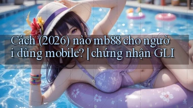 Cách (2026) nào mb88 cho người dùng mobile chứng nhận GLI