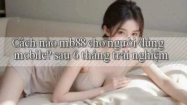 Cách nào mb88 cho người dùng mobile sau 6 tháng trải nghiệm