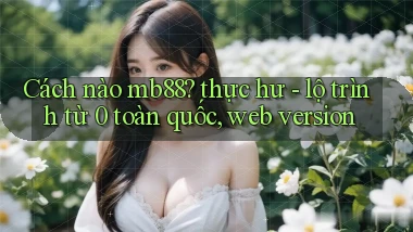 Cách nào mb88 thực hư   lộ trình từ 0 toàn quốc, web version
