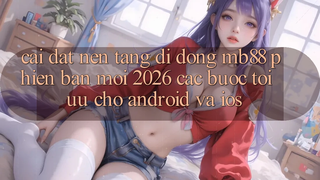 Cài đặt Nền tảng di động mb88 Phiên Bản Mới 2026 - Các bước Tối Ưu Cho Android và iOS