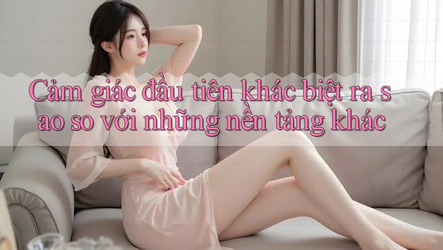 Cảm giác đầu tiên khác biệt ra sao so với những nền tảng khác Cảm giác đầu tiên khác biệt ra sao so với những nền tảng khác