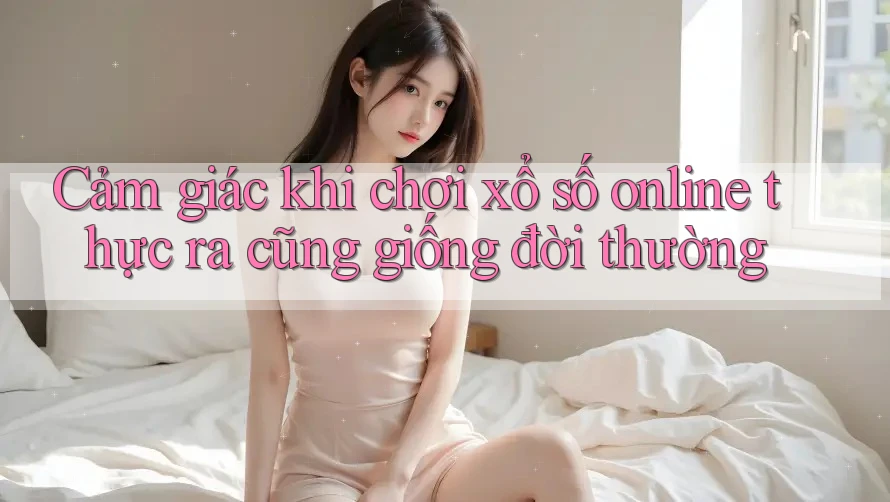 Cảm giác khi chơi xổ số online thực ra cũng giống đời thường Cảm giác khi chơi xổ số online thực ra cũng giống đời thường