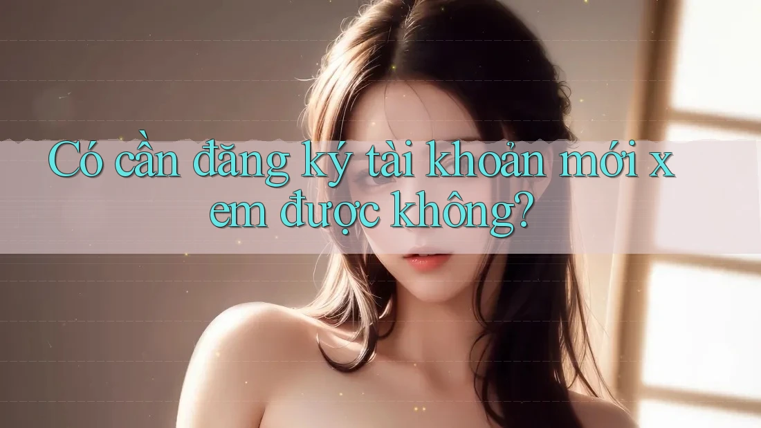 Có cần đăng ký tài khoản mới xem được không? Có cần đăng ký tài khoản mới xem được không?