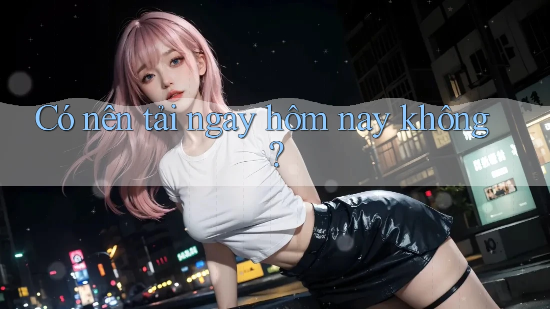 Có nên tải ngay hôm nay không? Có nên tải ngay hôm nay không?