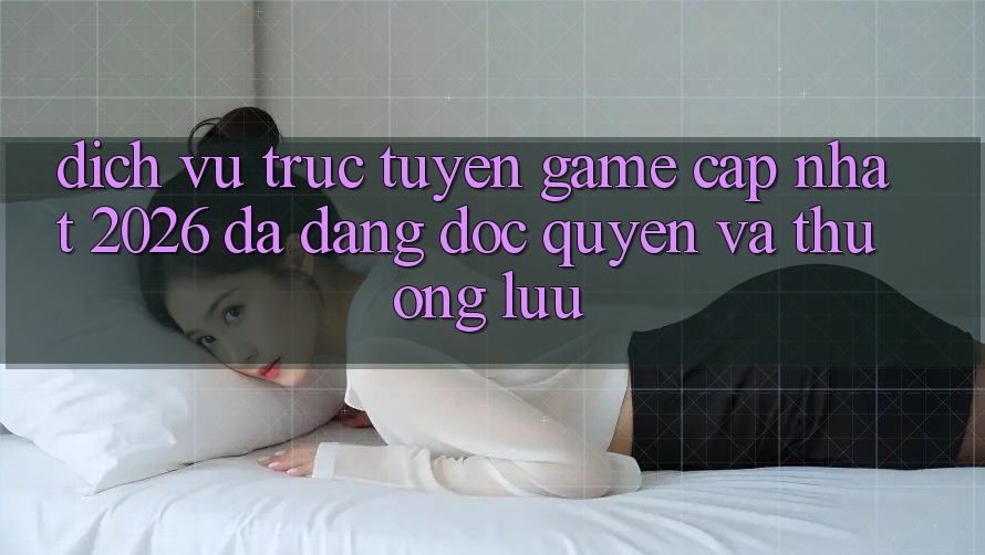Dịch vụ trực tuyến Game Cập Nhật 2026: Đa Dạng, Độc Quyền Và Thượng lưu Dịch vụ trực tuyến Game Cập Nhật 2026: Đa Dạng, Độc Quyền Và Thượng lưu