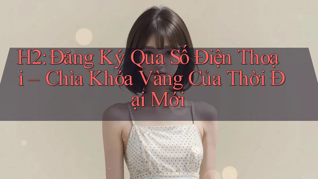 H2: Đăng Ký Qua Số Điện Thoại – Chìa Khóa Vàng Của Thời Đại Mới