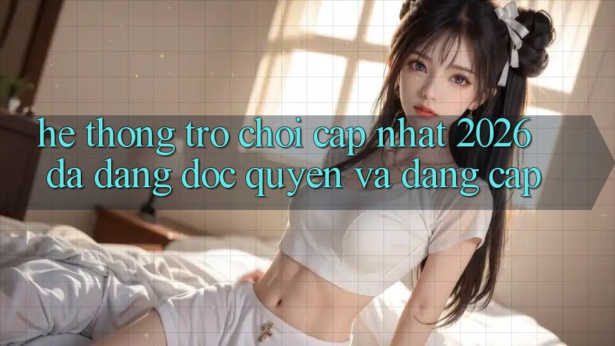 Hệ Thống Trò chơi Cập Nhật 2026: Đa Dạng, Độc Quyền Và Đẳng Cấp Hệ Thống Trò chơi Cập Nhật 2026: Đa Dạng, Độc Quyền Và Đẳng Cấp
