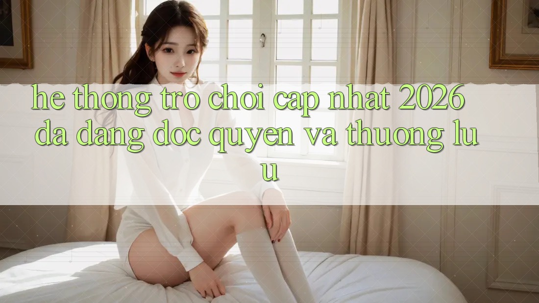 Hệ Thống Trò chơi Cập Nhật 2026: Đa Dạng, Độc Quyền Và Thượng lưu Hệ Thống Trò chơi Cập Nhật 2026: Đa Dạng, Độc Quyền Và Thượng lưu