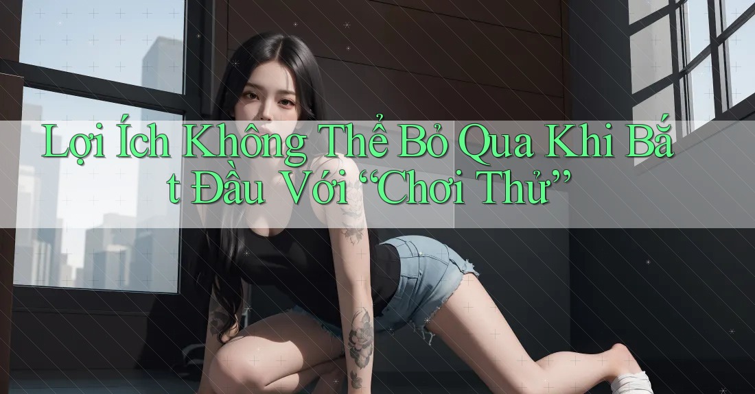 Lợi Ích Không Thể Bỏ Qua Khi Bắt Đầu Với “Chơi Thử” Lợi Ích Không Thể Bỏ Qua Khi Bắt Đầu Với “Chơi Thử”