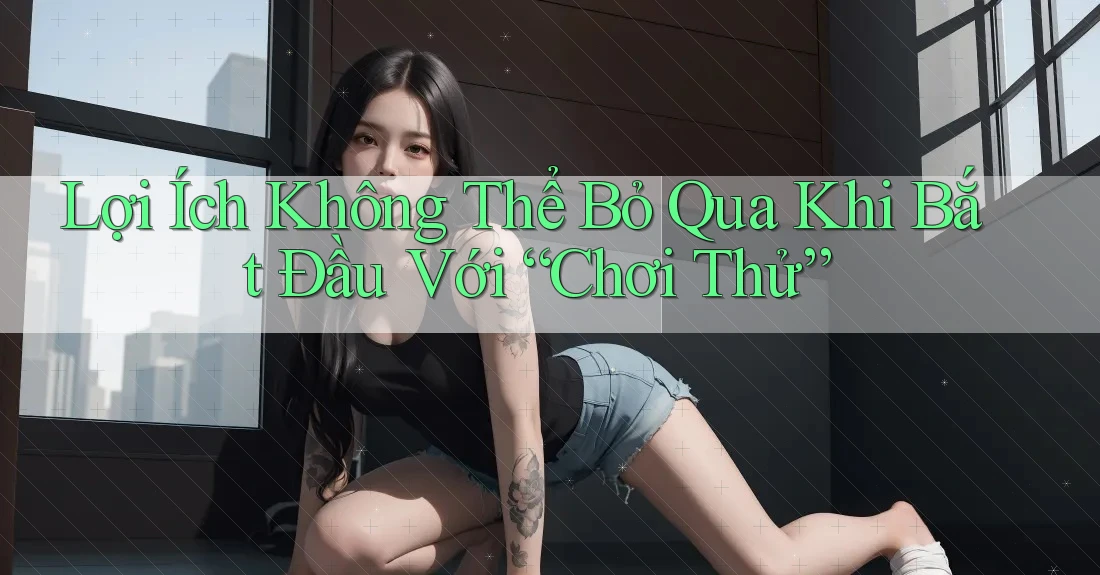 Lợi Ích Không Thể Bỏ Qua Khi Bắt Đầu Với “Chơi Thử” Lợi Ích Không Thể Bỏ Qua Khi Bắt Đầu Với “Chơi Thử”