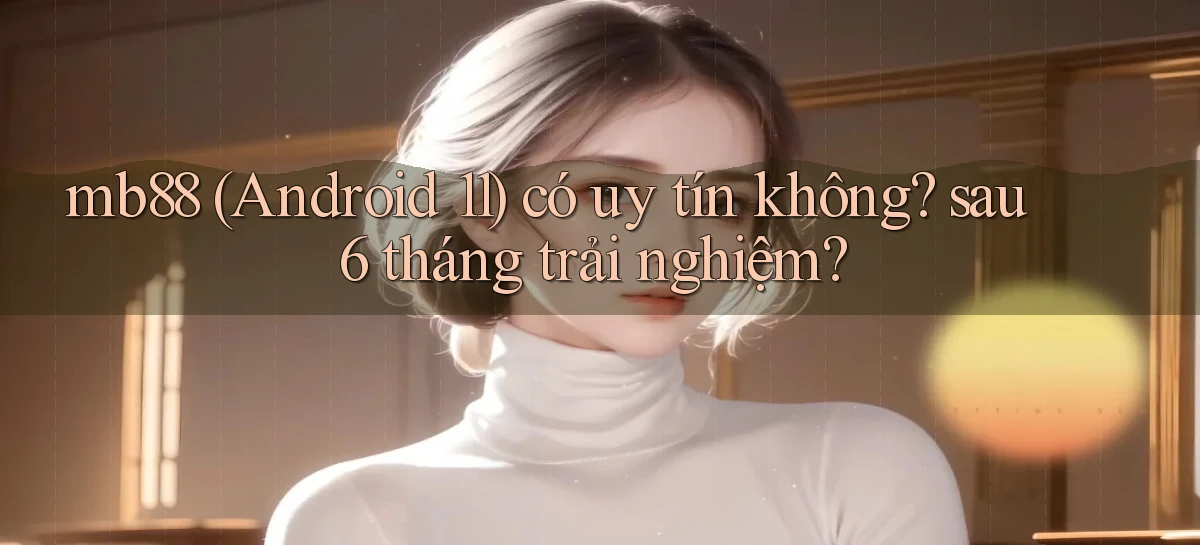mb88 (Android 11) có uy tín không sau 6 tháng trải nghiệm