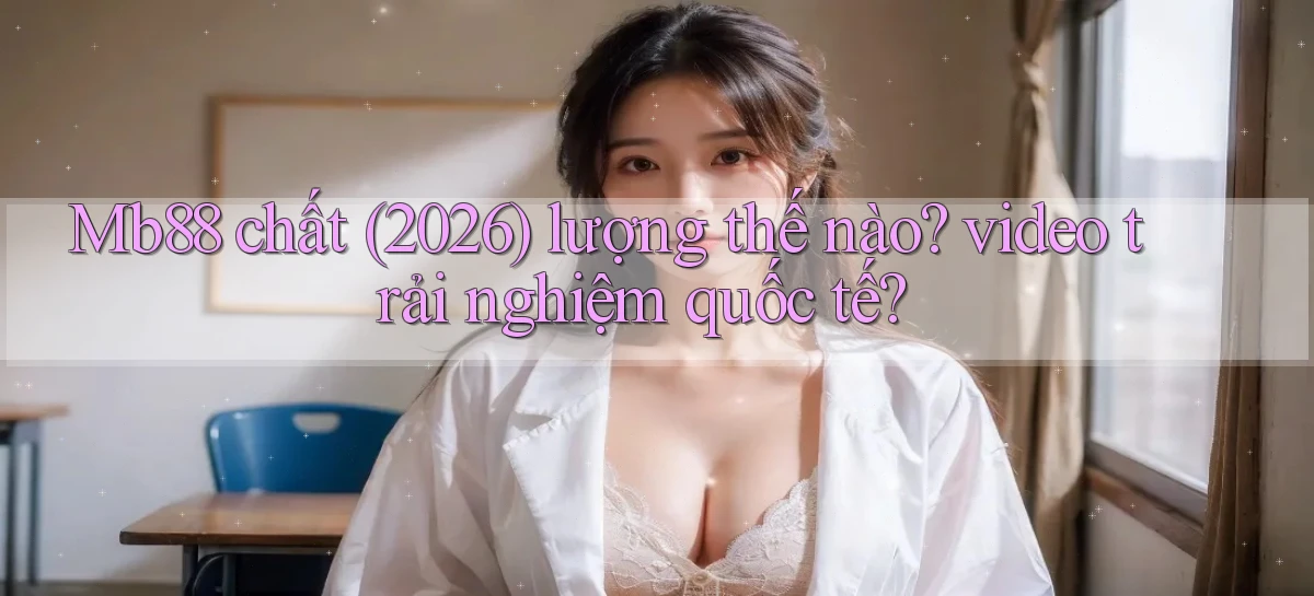 Mb88 chất (2026) lượng thế nào video trải nghiệm quốc tế