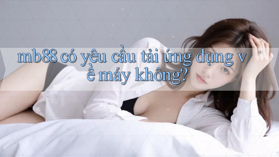 mb88 có yêu cầu tải ứng dụng về máy không? mb88 có yêu cầu tải ứng dụng về máy không?