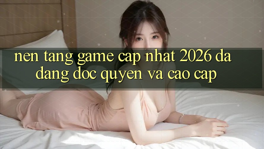Nền tảng Game Cập Nhật 2026: Đa Dạng, Độc Quyền Và Cao cấp Nền tảng Game Cập Nhật 2026: Đa Dạng, Độc Quyền Và Cao cấp