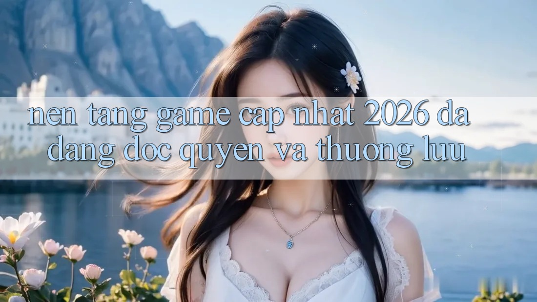 Nền tảng Game Cập Nhật 2026: Đa Dạng, Độc Quyền Và Thượng lưu