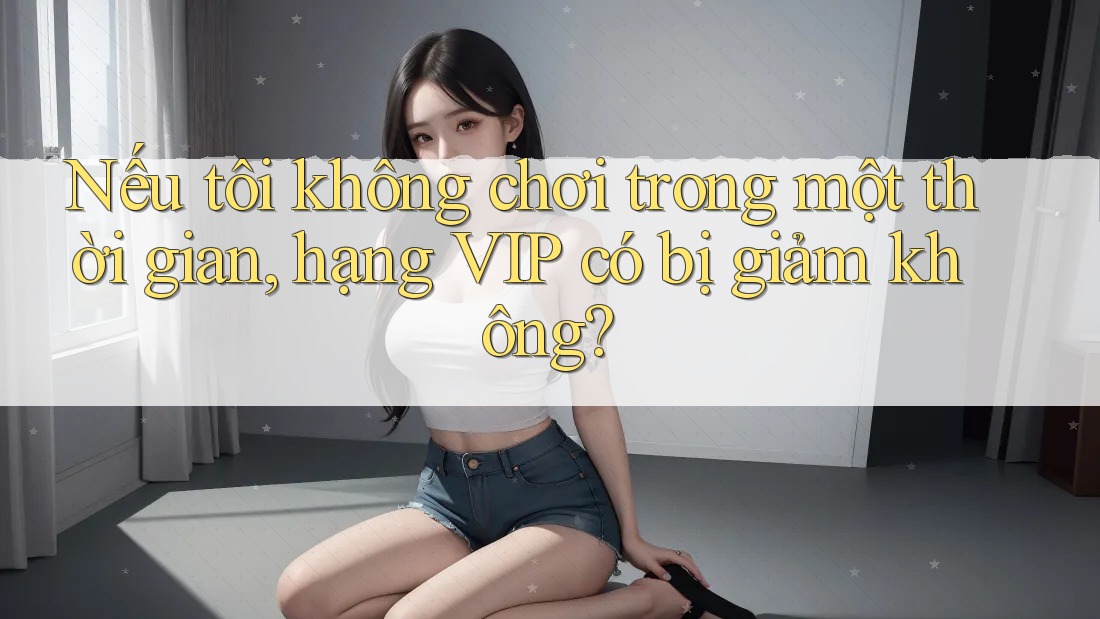 Nếu tôi không chơi trong một thời gian, hạng VIP có bị giảm không? Nếu tôi không chơi trong một thời gian, hạng VIP có bị giảm không?