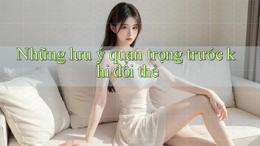 Những lưu ý quan trọng trước khi đổi thẻ Những lưu ý quan trọng trước khi đổi thẻ