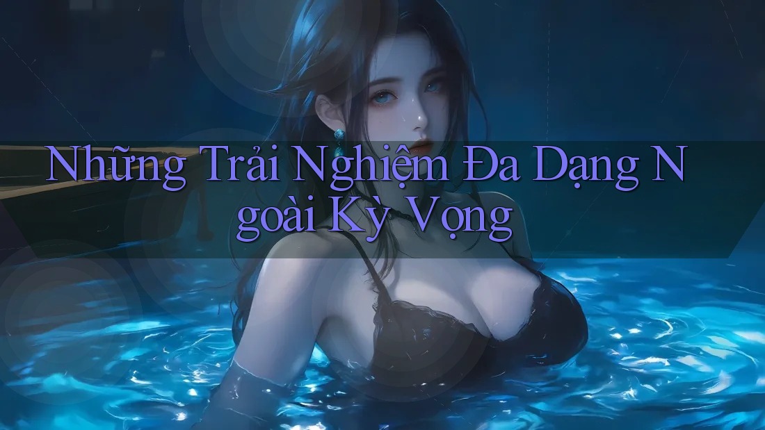 Những Trải Nghiệm Đa Dạng Ngoài Kỳ Vọng Những Trải Nghiệm Đa Dạng Ngoài Kỳ Vọng