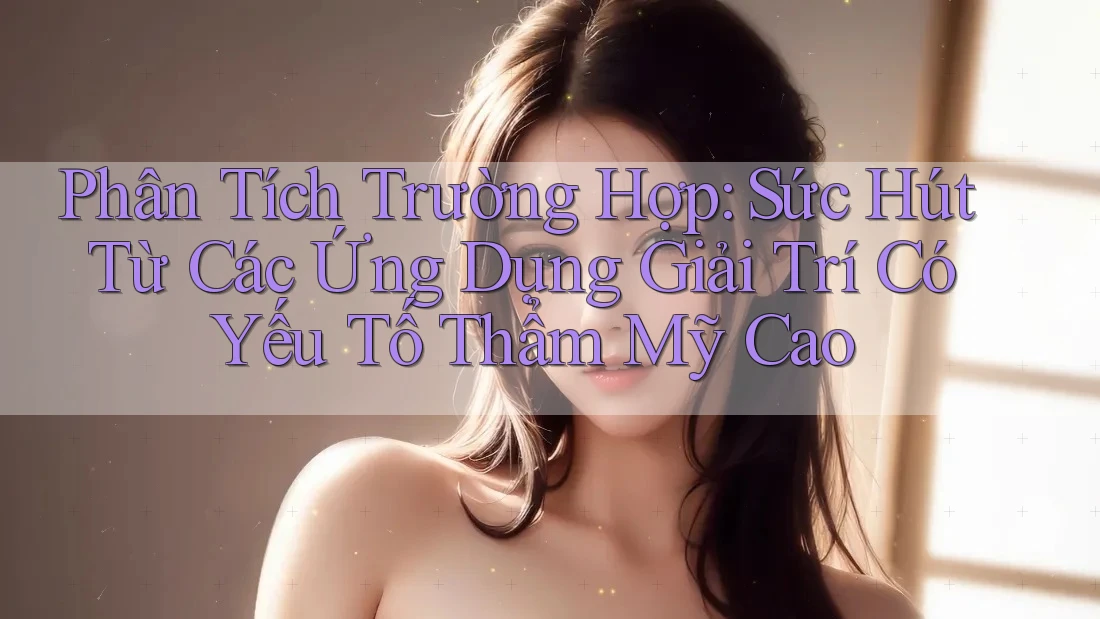 Phân Tích Trường Hợp: Sức Hút Từ Các Ứng Dụng Giải Trí Có Yếu Tố Thẩm Mỹ Cao Phân Tích Trường Hợp: Sức Hút Từ Các Ứng Dụng Giải Trí Có Yếu Tố Thẩm Mỹ Cao