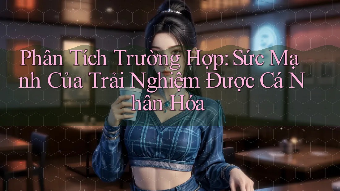 Phân Tích Trường Hợp: Sức Mạnh Của Trải Nghiệm Được Cá Nhân Hóa Phân Tích Trường Hợp: Sức Mạnh Của Trải Nghiệm Được Cá Nhân Hóa