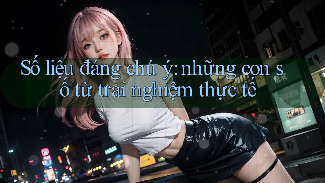 Số liệu đáng chú ý: những con số từ trải nghiệm thực tế