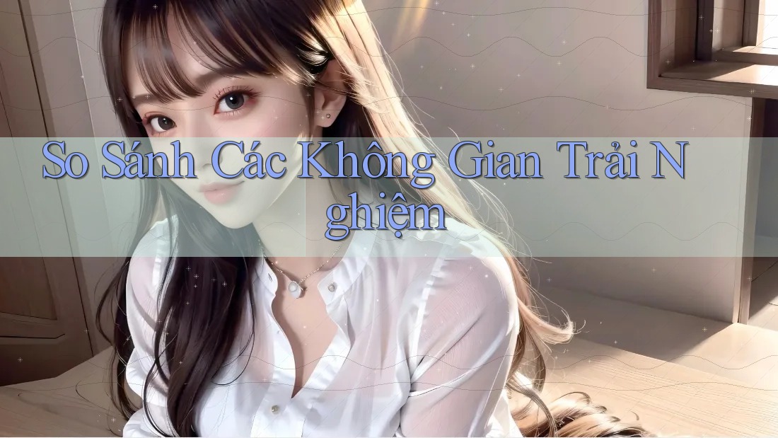 So Sánh Các Không Gian Trải Nghiệm So Sánh Các Không Gian Trải Nghiệm