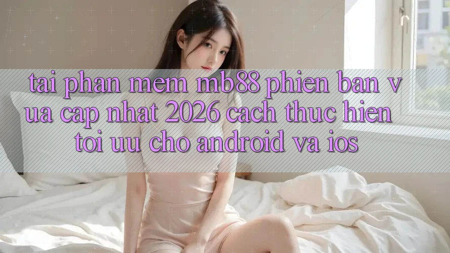 Tải Phần mềm mb88 Phiên Bản Vừa cập nhật 2026 - Cách thực hiện Tối Ưu Cho Android và iOS
