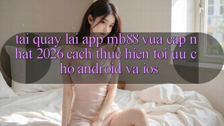 Tải quay lại App mb88 Vừa cập nhật 2026 - Cách thực hiện Tối Ưu Cho Android và iOS