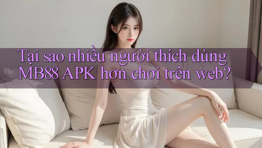 Tại sao nhiều người thích dùng MB88 APK hơn chơi trên web?