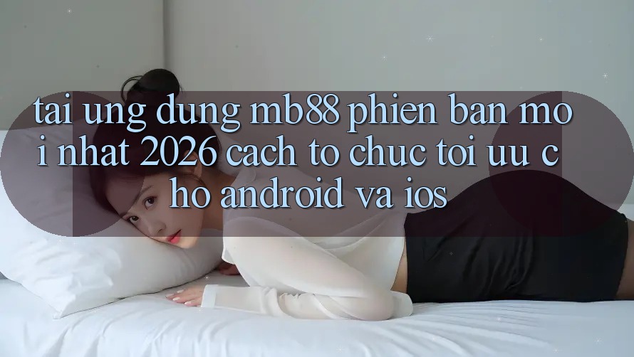 Tải Ứng dụng mb88 Phiên Bản Mới nhất 2026 - Cách tổ chức Tối Ưu Cho Android và iOS