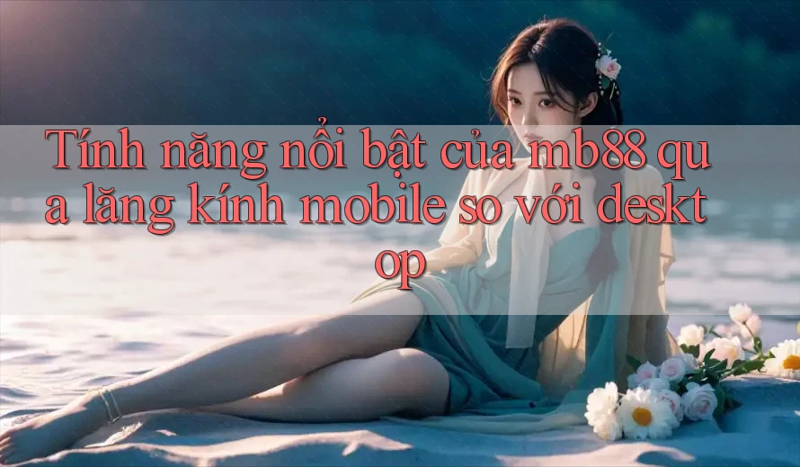 Tính năng nổi bật của mb88 qua lăng kính mobile so với desktop Tính năng nổi bật của mb88 qua lăng kính mobile so với desktop