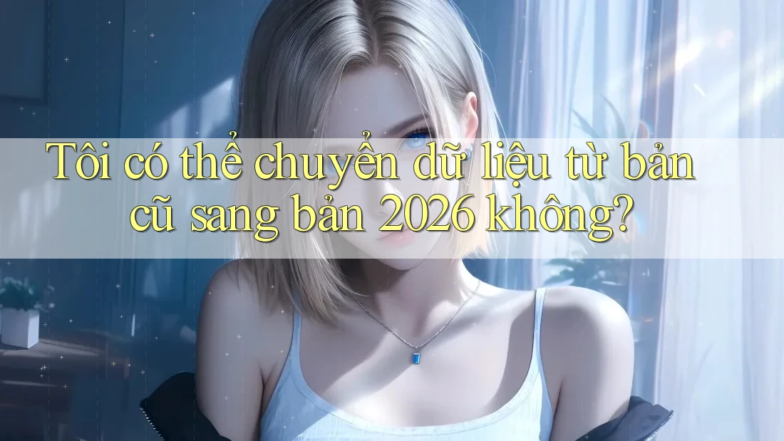 Tôi có thể chuyển dữ liệu từ bản cũ sang bản 2026 không? Tôi có thể chuyển dữ liệu từ bản cũ sang bản 2026 không?