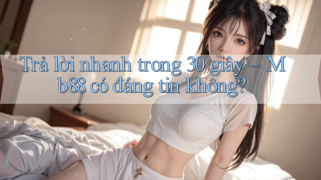 Trả lời nhanh trong 30 giây – Mb88 có đáng tin không?