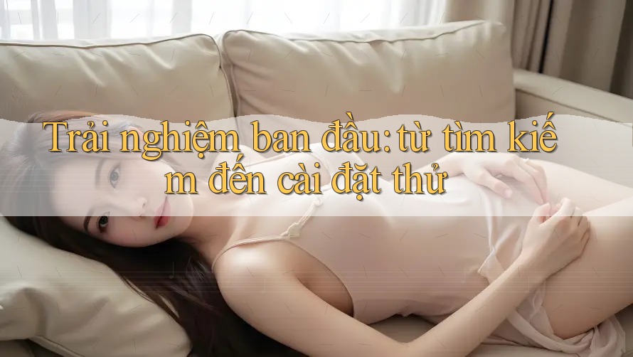 Trải nghiệm ban đầu: từ tìm kiếm đến cài đặt thử