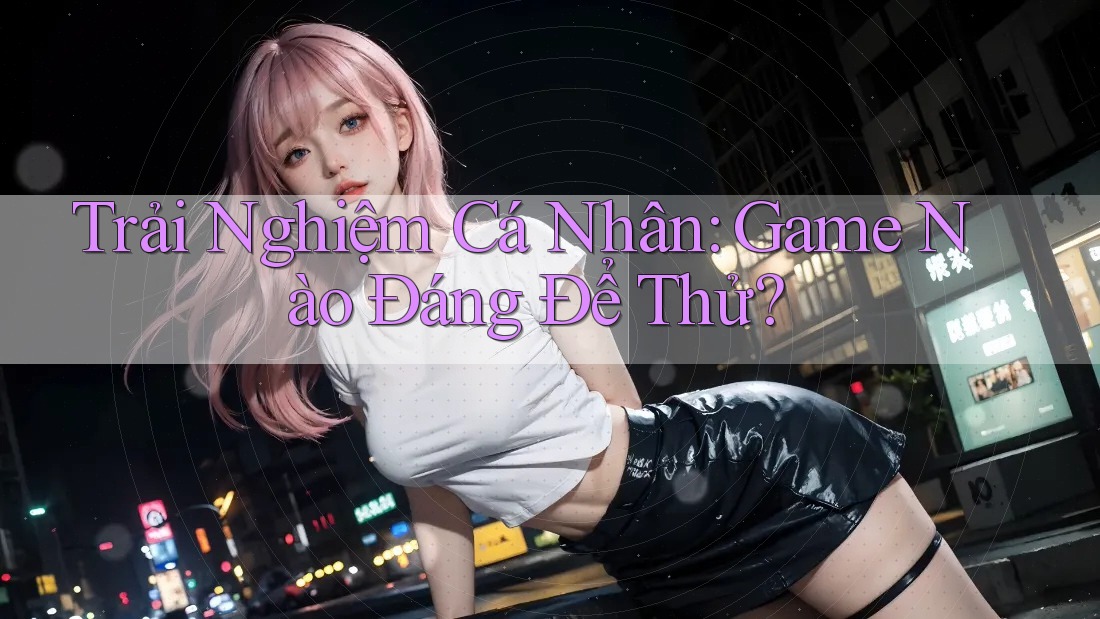 Trải Nghiệm Cá Nhân: Game Nào Đáng Để Thử? Trải Nghiệm Cá Nhân: Game Nào Đáng Để Thử?
