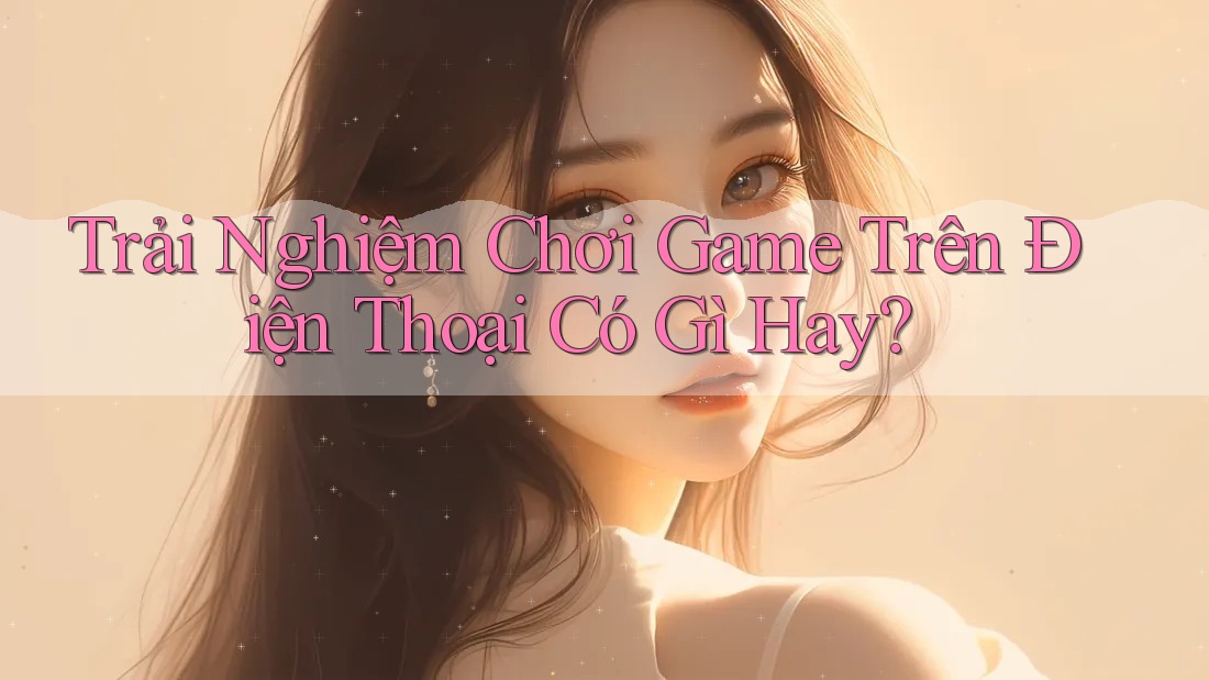 Trải Nghiệm Chơi Game Trên Điện Thoại Có Gì Hay? Trải Nghiệm Chơi Game Trên Điện Thoại Có Gì Hay?
