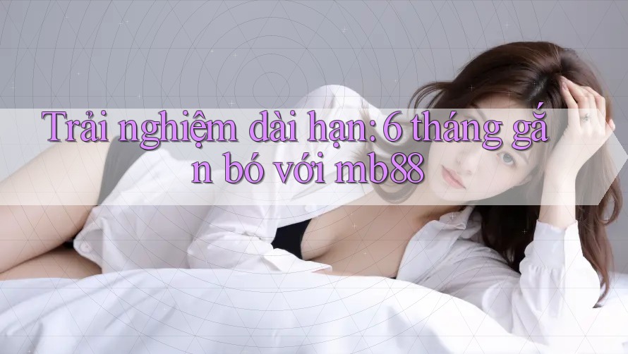 Trải nghiệm dài hạn: 6 tháng gắn bó với mb88 Trải nghiệm dài hạn: 6 tháng gắn bó với mb88