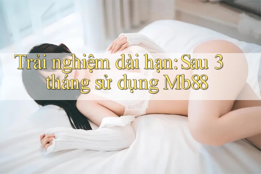 Trải nghiệm dài hạn: Sau 3 tháng sử dụng Mb88