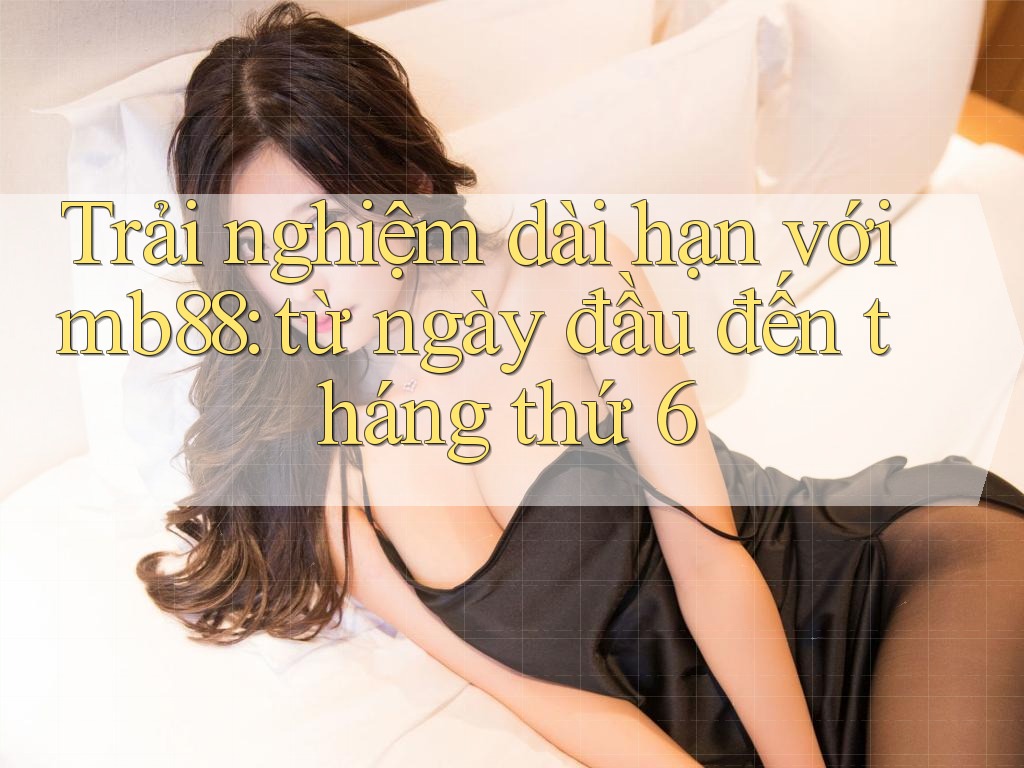 Trải nghiệm dài hạn với mb88: từ ngày đầu đến tháng thứ 6 Trải nghiệm dài hạn với mb88: từ ngày đầu đến tháng thứ 6