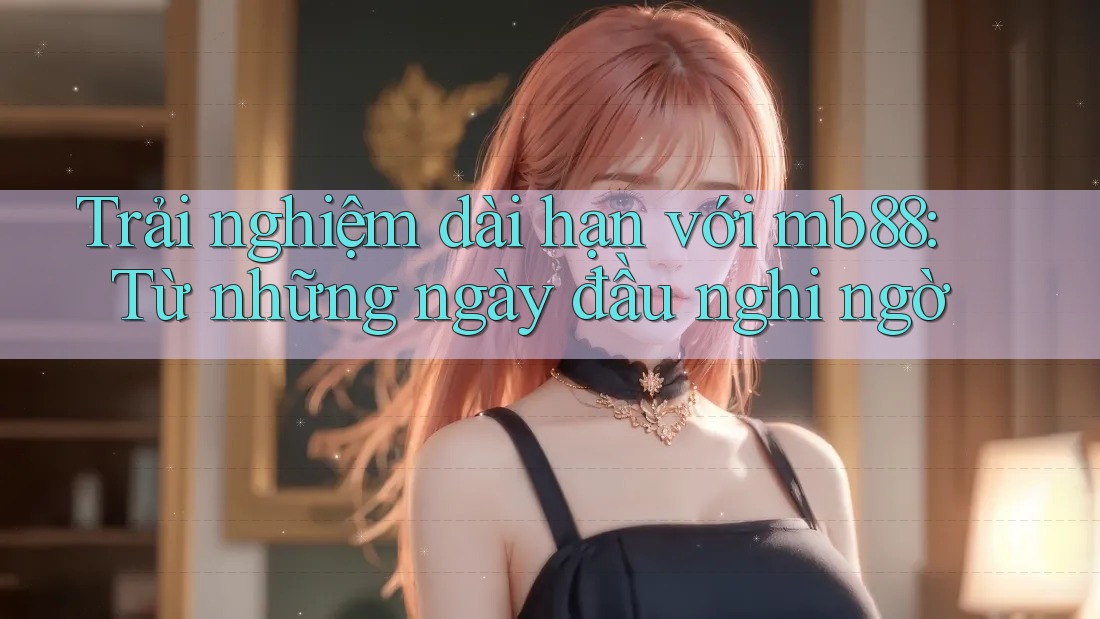 Trải nghiệm dài hạn với mb88: Từ những ngày đầu nghi ngờ Trải nghiệm dài hạn với mb88: Từ những ngày đầu nghi ngờ