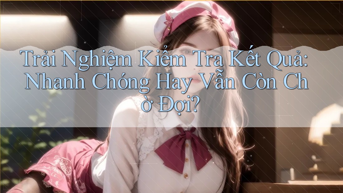 Trải Nghiệm Kiểm Tra Kết Quả: Nhanh Chóng Hay Vẫn Còn Chờ Đợi? Trải Nghiệm Kiểm Tra Kết Quả: Nhanh Chóng Hay Vẫn Còn Chờ Đợi?