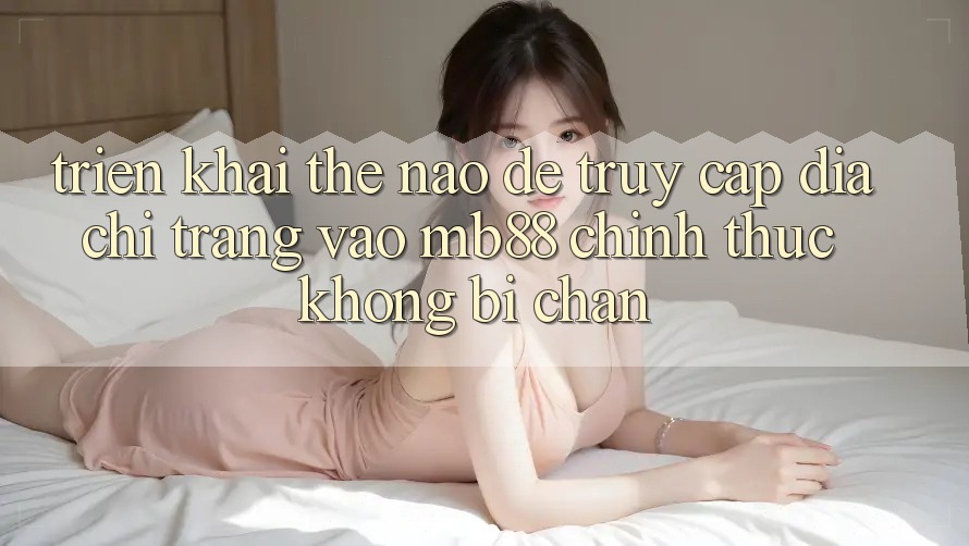 Triển khai Thế Nào Để Truy Cập Địa chỉ trang Vào mb88 Chính Thức Không Bị Chặn? Triển khai Thế Nào Để Truy Cập Địa chỉ trang Vào mb88 Chính Thức Không Bị Chặn?